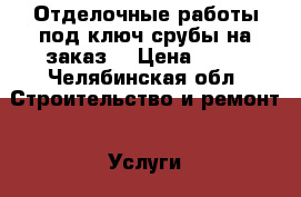 Отделочные работы под ключ,срубы на заказ. › Цена ­ 10 - Челябинская обл. Строительство и ремонт » Услуги   . Челябинская обл.